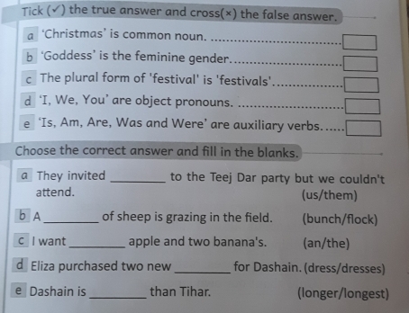 Tick (√) the true answer and cross(×) the false answer.
a ‘Christmas’ is common noun. ..............................
b ‘Goddess’ is the feminine gender.
c The plural form of 'festival' is 'festivals' .............
d ‘I, We, You’ are object pronouns. ..........................
e ‘Is, Am, Are, Was and Were’ are auxiliary verbs......
Choose the correct answer and fill in the blanks.
a They invited _to the Teej Dar party but we couldn't
attend. (us/them)
b A_ of sheep is grazing in the field. (bunch/flock)
c I want _apple and two banana's. (an/the)
d Eliza purchased two new _for Dashain. (dress/dresses)
e Dashain is _than Tihar. (longer/longest)