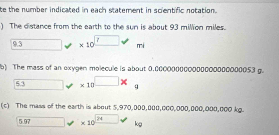 te the number indicated in each statement in scientific notation. 
) The distance from the earth to the sun is about 93 million miles.
9.3 * 10^7 mi
b) The mass of an oxygen molecule is about 0.000000000000000000000053 g.
5.3
* 10^(□)* c 
9 
(c) The mass of the earth is about 5,970,000,000, 000,000,000,000,000kg.
3. 97 □ □ * 10^(_ 24) kg