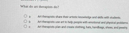 What do art therapists do?
a Art therapists share their artistic knowledge and skills with students.
b Art therapists use art to help people with emotional and physical problems.
C Art therapists plan and create clothing, hats, handbags, shoes, and jewelry.