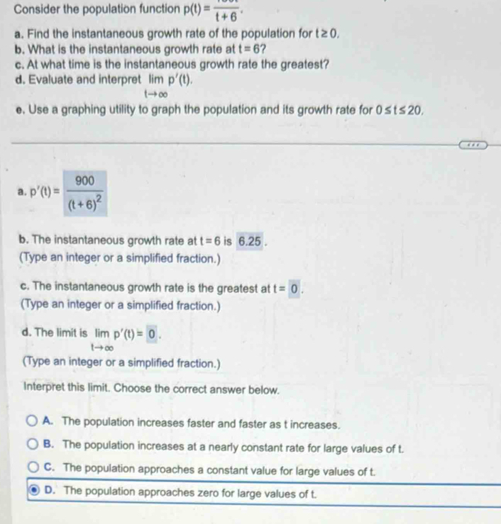 Consider the population function p(t)=frac t+6. 
a. Find the instantaneous growth rate of the population for t≥ 0. 
b. What is the instantaneous growth rate at t=6 ?
c. At what time is the instantaneous growth rate the greatest?
d. Evaluate and interpret limlimits _tto ∈fty p'(t). 
e. Use a graphing utility to graph the population and its growth rate for 0≤ t≤ 20. 
a. p'(t)=frac 900(t+6)^2
b. The instantaneous growth rate at t=6 is 6.25.
(Type an integer or a simplified fraction.)
c. The instantaneous growth rate is the greatest at t=0. 
(Type an integer or a simplified fraction.)
d. The limit is limlimits _tto ∈fty p'(t)=0. 
(Type an integer or a simplified fraction.)
Interpret this limit. Choose the correct answer below.
A. The population increases faster and faster as t increases.
B. The population increases at a nearly constant rate for large values of t.
C. The population approaches a constant value for large values of t.
D. The population approaches zero for large values of t.