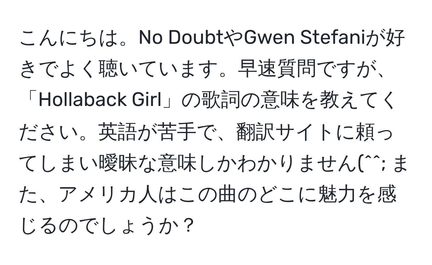 こんにちは。No DoubtやGwen Stefaniが好きでよく聴いています。早速質問ですが、「Hollaback Girl」の歌詞の意味を教えてください。英語が苦手で、翻訳サイトに頼ってしまい曖昧な意味しかわかりません(^^; また、アメリカ人はこの曲のどこに魅力を感じるのでしょうか？