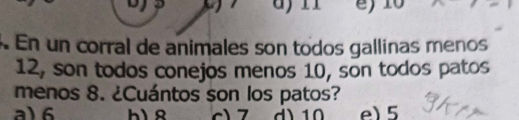 a
r e) 10. En un corral de animales son todos gallinas menos
12, son todos conejos menos 10, son todos patos
menos 8. ¿Cuántos son los patos?
a) 6 hì ß c) 7 d) 10 e) 5