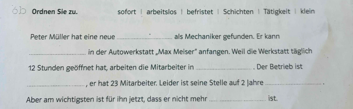 Ordnen Sie zu. sofort | arbeitslos befristet | Schichten | Tätigkeit | klein 
Peter Müller hat eine neue _als Mechaniker gefunden. Er kann 
_in der Autowerkstatt „Max Meiser“ anfangen. Weil die Werkstatt täglich 
12 Stunden geöffnet hat, arbeiten die Mitarbeiter in _Der Betrieb ist 
_, er hat 23 Mitarbeiter. Leider ist seine Stelle auf 2 Jahre_ 
Aber am wichtigsten ist für ihn jetzt, dass er nicht mehr _ist.