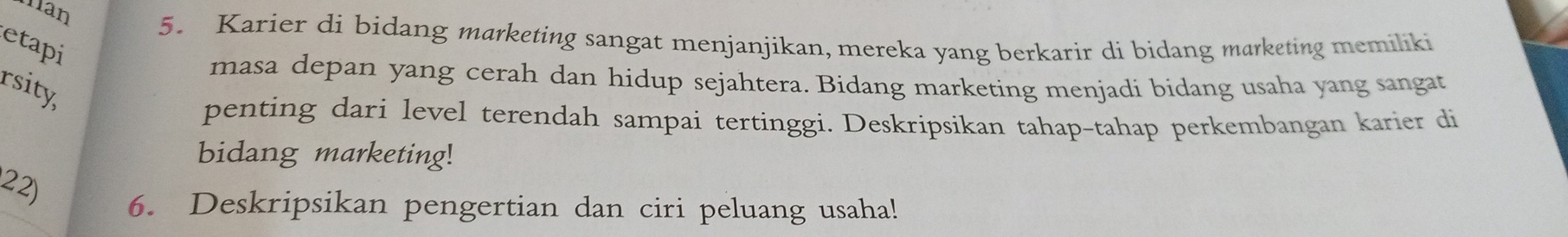 han 
5. Karier di bidang marketing sangat menjanjikan, mereka yang berkarir di bidang marketing memiliki 
etapi 
masa depan yang cerah dan hidup sejahtera. Bidang marketing menjadi bidang usaha yang sangat 
rsity, 
penting dari level terendah sampai tertinggi. Deskripsikan tahap-tahap perkembangan karier di 
bidang marketing! 
22) 
6. Deskripsikan pengertian dan ciri peluang usaha!