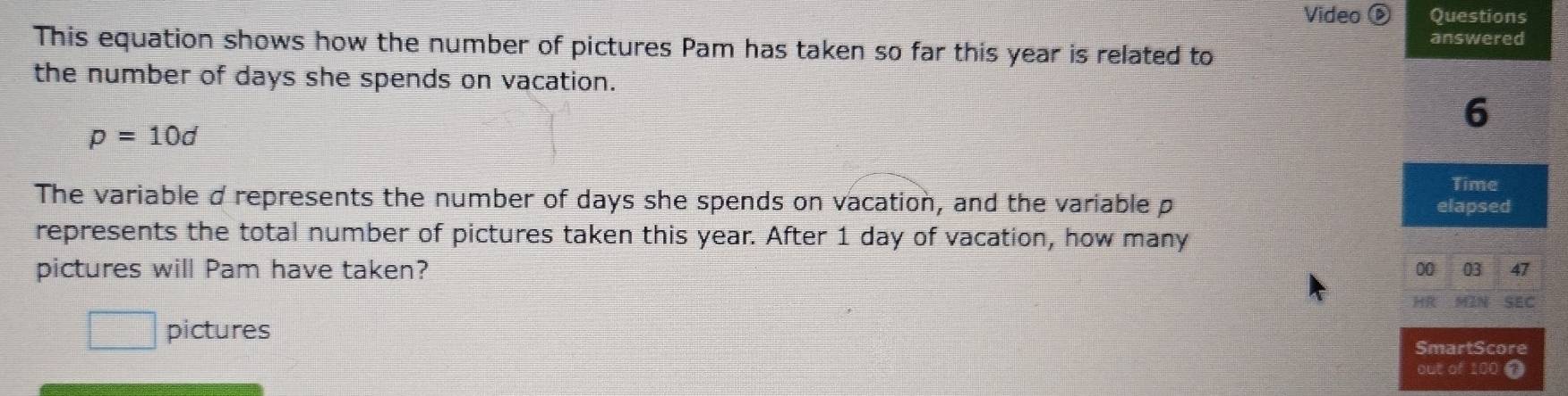 Video Questions 
answered 
This equation shows how the number of pictures Pam has taken so far this year is related to 
the number of days she spends on vacation. 
6
p=10d
Time 
The variable d represents the number of days she spends on vacation, and the variable p
elapsed 
represents the total number of pictures taken this year. After 1 day of vacation, how many 
pictures will Pam have taken? 00 03 47 
MN SEC 
pictures SmartScore 
out of 100 ①