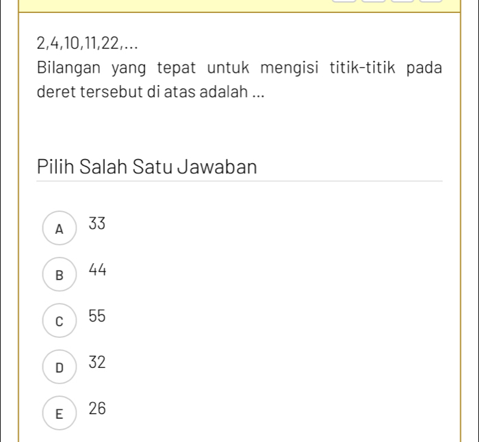 2, 4, 10, 11, 22,...
Bilangan yang tepat untuk mengisi titik-titik pada
deret tersebut di atas adalah ...
Pilih Salah Satu Jawaban
A 33
B 44
c 55
D 32
E 26