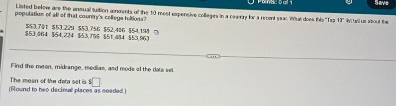 Save
Listed below are the annual tuition amounts of the 10 most expensive colleges in a country for a recent year. What does this ''Top 10°
population of all of that country's college tuitions? list tell us about the
$53,701 $53,229 $53,756 $52,406 $54,198
$53,064 $54,224 $53,756 $51,484 $53,963
Find the mean, midrange, median, and mode of the data set.
The mean of the data set is $□. 
(Round to two decimal places as needed.)