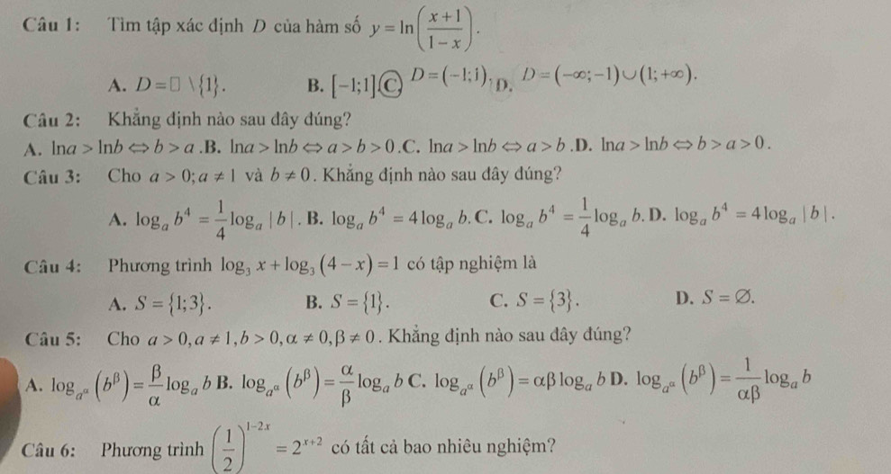 Tìm tập xác định D của hàm số y=ln ( (x+1)/1-x ).
A. D=□  1 . B. [-1;1](C)^D=(-1;1) D. D=(-∈fty ;-1)∪ (1;+∈fty ).
Câu 2: Khẳng định nào sau đây đúng?
A. lna ln bLeftrightarrow b>a.B.. lna ln bLeftrightarrow a>b>0.C.ln a>ln bLeftrightarrow a>b.D.ln a>ln bLeftrightarrow b>a>0.
Câu 3: Cho a>0;a!= 1 và b!= 0. Khẳng định nào sau dây dúng?
A. log _ab^4= 1/4 log _a|b|. B. log _ab^4=4log _ab. C. log _ab^4= 1/4 log _ab.D. log _ab^4=4log _a|b|.
Câu 4: Phương trình log _3x+log _3(4-x)=1 có tập nghiệm là
A. S= 1;3 . B. S= 1 . C. S= 3 . D. S=varnothing .
Câu 5: Cho a>0,a!= 1,b>0,alpha != 0,beta != 0. Khẳng định nào sau dây đúng?
A. log _a^(alpha)(b^(beta))= beta /alpha  log _ab B. log _a^(alpha)(b^(beta))= alpha /beta  log _abC.log _a^(alpha)(b^(beta))=alpha beta log _abD. ).log _a^a(b^(beta))= 1/alpha beta  log _ab
Câu 6: Phương trình ( 1/2 )^1-2x=2^(x+2) có tất cả bao nhiêu nghiệm?