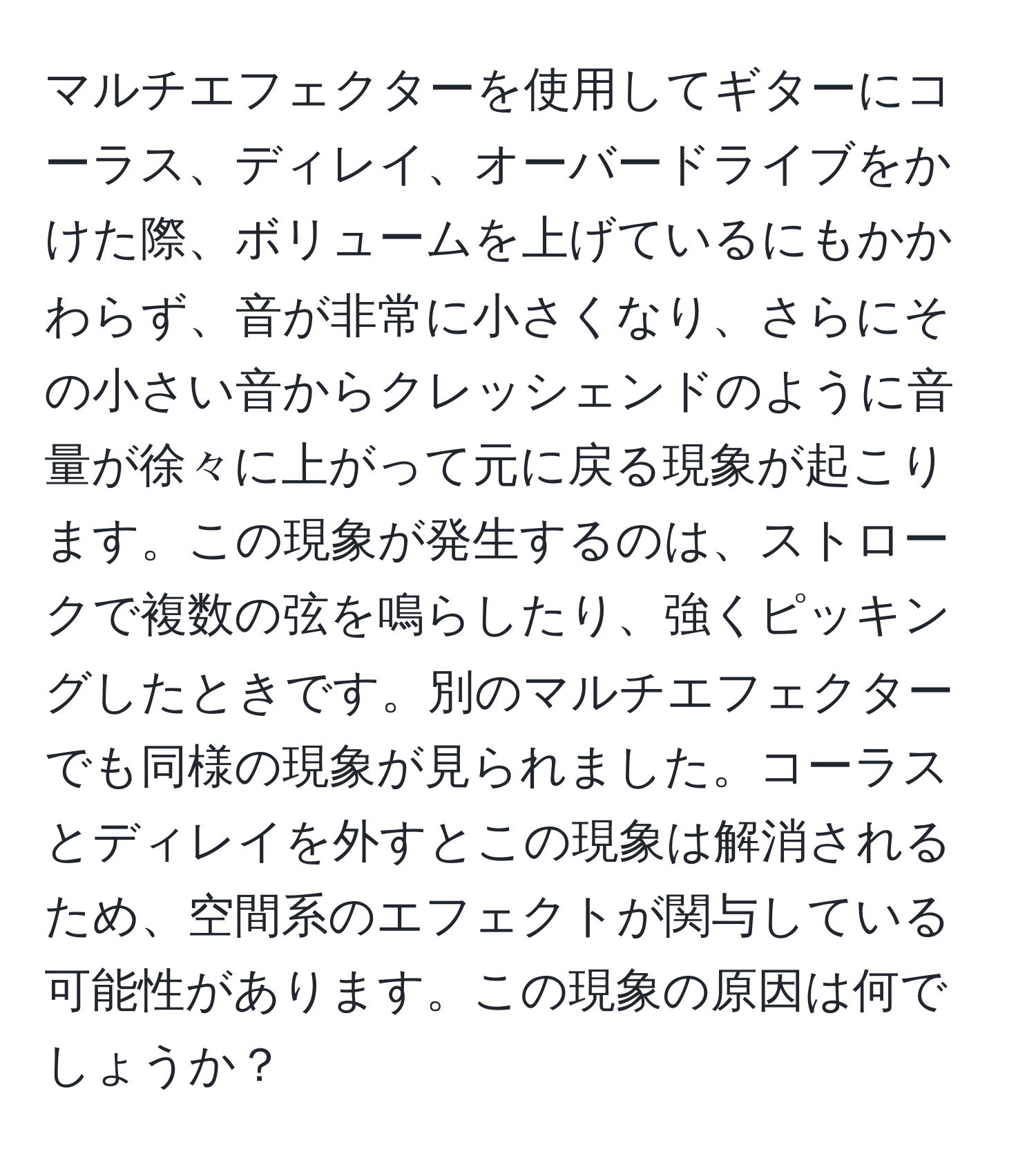 マルチエフェクターを使用してギターにコーラス、ディレイ、オーバードライブをかけた際、ボリュームを上げているにもかかわらず、音が非常に小さくなり、さらにその小さい音からクレッシェンドのように音量が徐々に上がって元に戻る現象が起こります。この現象が発生するのは、ストロークで複数の弦を鳴らしたり、強くピッキングしたときです。別のマルチエフェクターでも同様の現象が見られました。コーラスとディレイを外すとこの現象は解消されるため、空間系のエフェクトが関与している可能性があります。この現象の原因は何でしょうか？