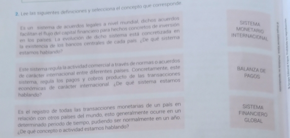 Lee las siguientes definiciones y selecciona el concepto que corresponde 
Es un sistema de acuerdos legales a nível mundial, dichos acuerdos 
facilitan el flujo del capital financiero para hechos concretos de inversión 
SISTEMA 
en los países. La evolución de dicho sistema está concretizada en 
MONETARIO 
la existencia de los bancos centrales de cada país. ¿De qué sistera 
INTERNACIONAL 
estamos hablando? 
Este sistema regula la actividad comercial a través de normas o acuerdos 
de carácter internacional entre diferentes países. Concretamente, este 
BALANZA DE a 
sistema, regula los pagos y cobros producto de las transacciones 
PAGOS 
económicas de carácter internacional. ¿De qué sistema estamos 
hablando? 
Es el registro de todas las transacciones monetarias de un país en 
SISTEMA 
relación con otros países del mundo, esto generalmente ocurre en un 
FINANCIERO 
determinado periodo de tiempo, pudiendo ser normalmente en un año. 
GLOBAL 
¿De qué concepto o actividad estamos hablando?