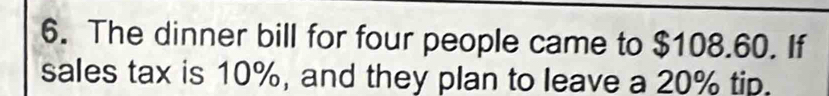 The dinner bill for four people came to $108.60. If 
sales tax is 10%, and they plan to leave a 20% tip.