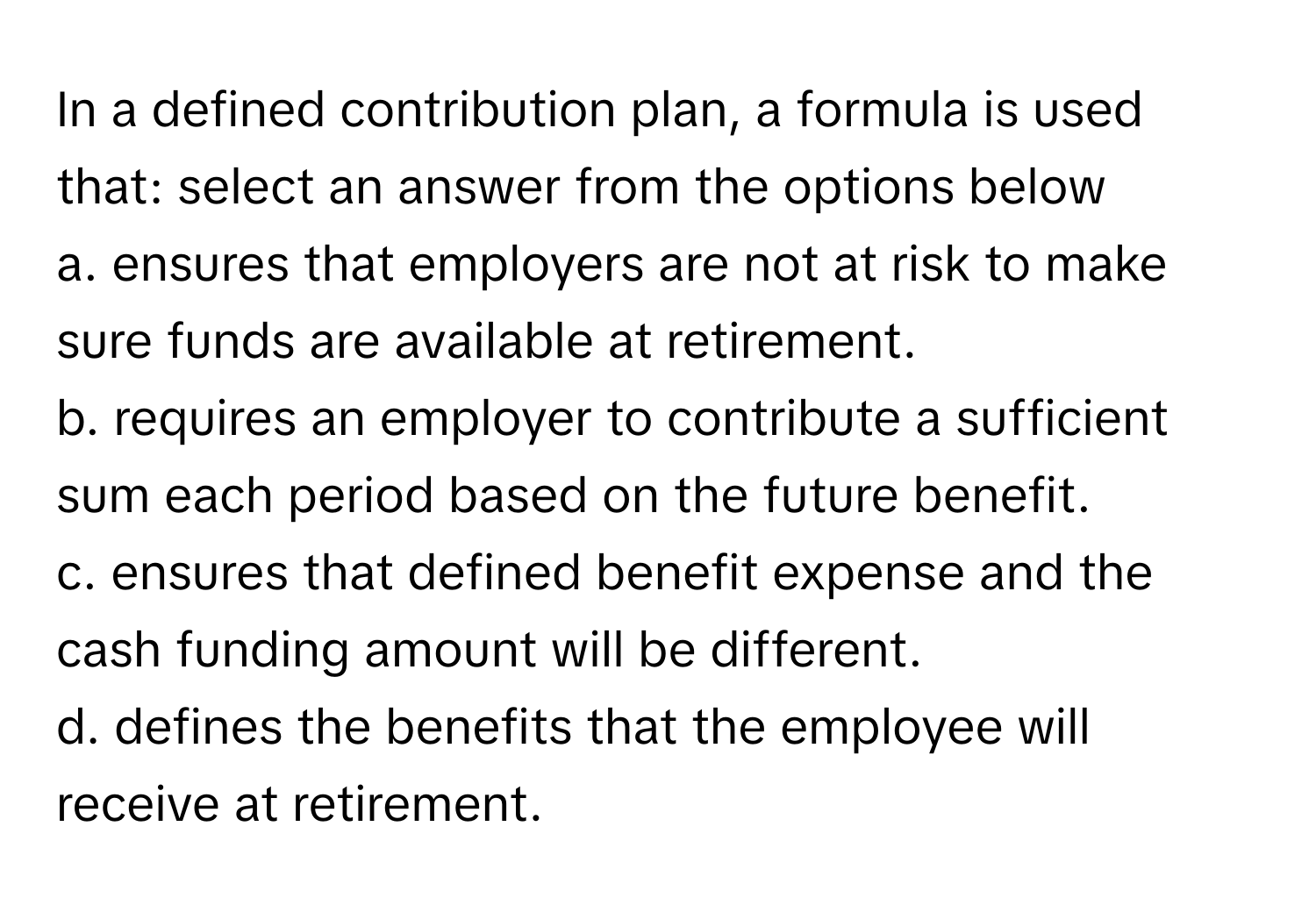 In a defined contribution plan, a formula is used that: select an answer from the options below

a. ensures that employers are not at risk to make sure funds are available at retirement.
b. requires an employer to contribute a sufficient sum each period based on the future benefit.
c. ensures that defined benefit expense and the cash funding amount will be different.
d. defines the benefits that the employee will receive at retirement.