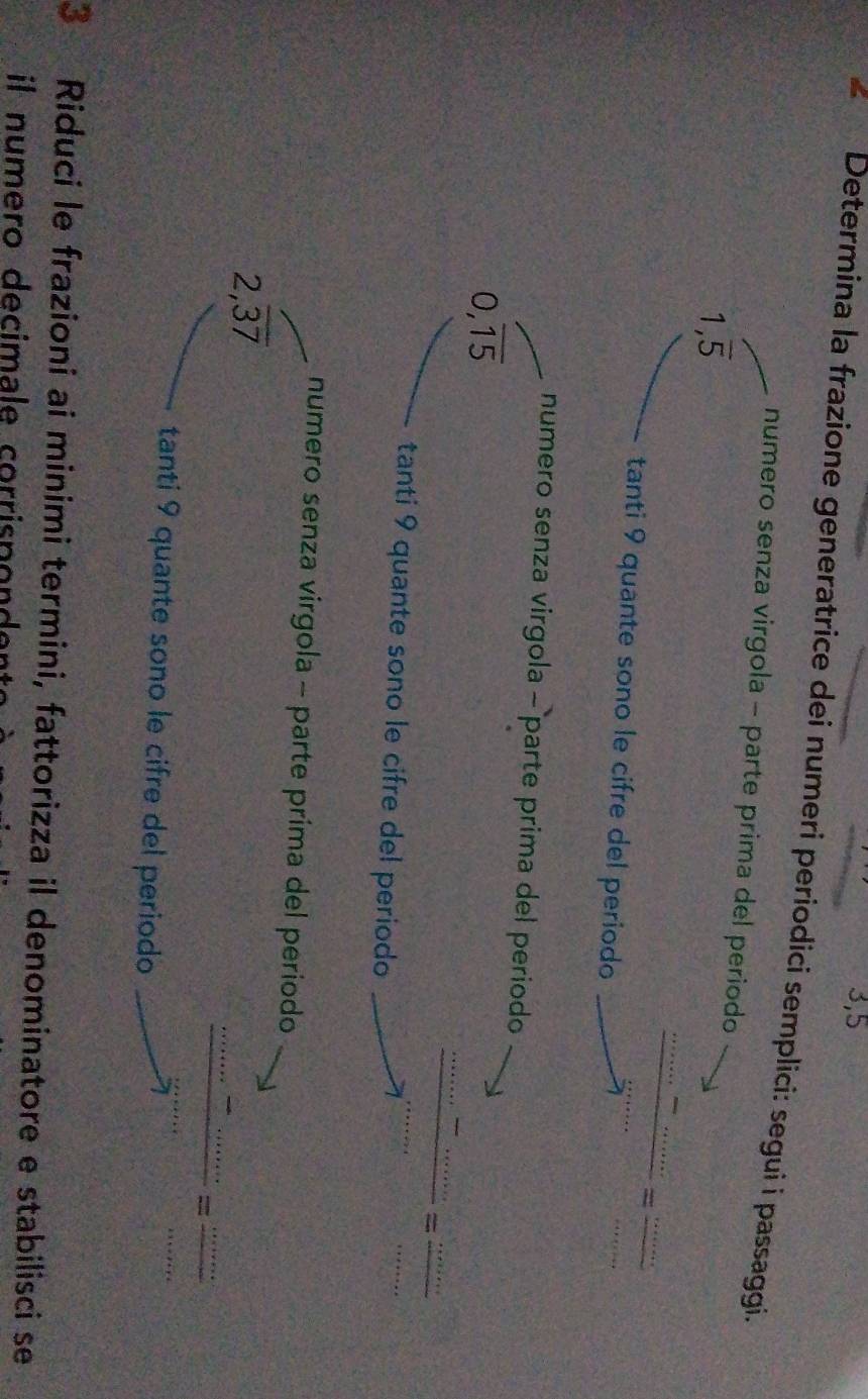 3,5 
€ Determina la frazione generatrice dei numeri periodici semplici: segui i passaggi. 
numero senza virgola - parte prima del periodo
1,overline 5
tanti 9 quante sono le cifre del periodo
 (..........)/·s  ·s ·s = (......)/...... 
numero senza virgola - parte prima del periodo
0,overline 15
tanti 9 quante sono le cifre del periodo
 ·s ·s /·s ·s  = ·s ·s /·s ·s  
numero senza virgola - parte prima del periodo 
/
2,overline 37
 (·s ·s -·s )/·s  = = ·s ·s /·s ·s  
tanti 9 quante sono le cifre del periodo 
3 Riduci le frazioni ai minimi termini, fattorizza il denominatore e stabilisci se 
il numero decimale corrispondent