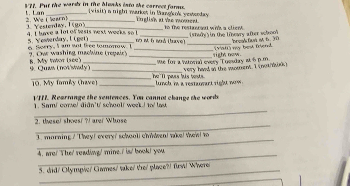 Put the words in the blanks into the correct forms. 
1. Lan _(visit) a night market in Bangkok yesterday. 
2. We ( learn) _English at the moment. 
3. Yesterday, I (go)_ to the restaurant with a client. 
4. I have a lot of tests next weeks so l_ 
5. Yesterday, I (get) _up at 6 and (have) _(study) in the library after school 
breakfast at 6. 30. 
6. Sorry, I am not free tomorrow. 1_ 
(visit) my best friend. 
7. Our washing machine (repair) _right now. 
8. My tutor (see) _me for a tutorial every Tuesday at 6 p.m. 
9, Quan (not/study)_ 
very hard at the moment. I (not/think) 
_he'll pass his tests. 
0. My family (have) _lunch in a restaurant right now. 
VIII. Rearrange the sentences. You cannot change the words 
_ 
1. Sam/ come/ didn't/ school/ week./ to/ last 
_ 
2. these/ shoes/ ?/ are/ Whose 
_ 
3. morning./ They/ every/ school/ children/ take/ their/ to 
_ 
4. are/ The/ reading/ mine./ is/ book/ you 
_ 
5. did/ Olympic/ Games/ take/ the/ place?/ first/ Where/