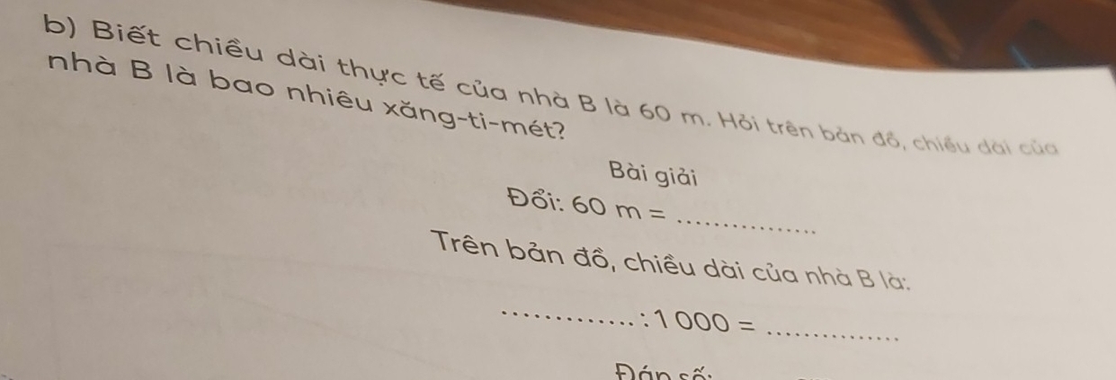 Biết chiều dài thực tế của nhà B là 60 m. Hỏi trên bản đồ, chiều dài của 
nhà B là bao nhiêu xăng-ti-mét? 
Bài giải 
Đổi: 60m= _ 
Trên bản đồ, chiều dài của nhà B là: 
_ 
` 1000= _ 
Đán sốn