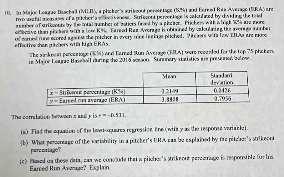 In Major League Baseball (MLB), a pitcher’s strikeout percentage (K%) and Earned Run Average (ERA) are
two useful measures of a pitcher’s effectiveness. Strikeout percentage is calculated by dividing the total
number of strikeouts by the total number of batters faced by a pitcher. Pitchers with a high K% are more
effective than pitchers with a low K%. Earned Run Average is obtained by calculating the average number
of earned runs scored against the pitcher in every nine innings pitched. Pitchers with low ERAs are more
effective than pitchers with high ERAs.
The strikeout percentage (K%) and Earned Run Average (ERA) were recorded for the top 75 pitchers
in Major League Baseball during the 2016 season. Summary statistics are presented below.
The correlation between x and y is r=-0.531.
(a) Find the equation of the least-squares regression line (with y as the response variable).
(b) What percentage of the variability in a pitcher’s ERA can be explained by the pitcher’s strikeout
percentage?
(c) Based on these data, can we conclude that a pitcher’s strikeout percentage is responsible for his
Earned Run Average? Explain.