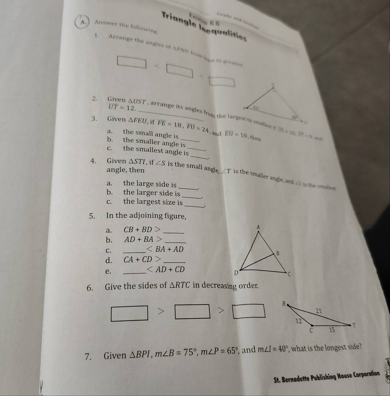 Exeie 6.6
Grade and Sectine
Triangle Inequalities_
A.Answer the following
1. Arrange the angles of △ PNU from least to greatest
∠ ∴ △ ADC=∠ BAD
overline UT=12.
2. Given △ UST _ , arrange its angles from the largest to smallest if
3. Given △ FEU , if overline FE=18,overline FU=24 _ overline EU=10 overline US=10,overline ST=8
a. the small angle is
, and , then
b. the smaller angle is .
 
_
c. the smallest angle is_ .
angle, then
_
4. Given △ STI , if ∠ S is the small angle, ∠ T is the smaller angle, and
a. the large side is
∠ I is the smallest
_
b. the larger side is
.
_
c. the largest size is
5. In the adjoining figure,
a. CB+BD> _
b. AD+BA> _
C.
_ ∠ BA+AD
d. CA+CD> _
e.
_

6. Give the sides of △ RTC in decreasing order.
>
>
7. Given △ BPI,m∠ B=75°,m∠ P=65° and m∠ I=40° , what is the longest side?
St. Bernadette Publishing House Corporation