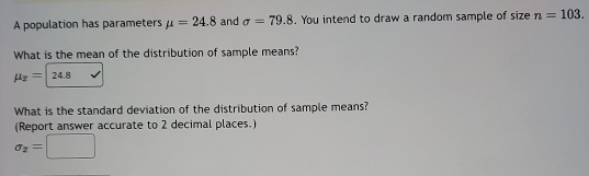 A population has parameters mu =24.8 and sigma =79.8. You intend to draw a random sample of size n=103. 
What is the mean of the distribution of sample means?
mu _x=24.8
What is the standard deviation of the distribution of sample means? 
(Report answer accurate to 2 decimal places.)
sigma _2=□