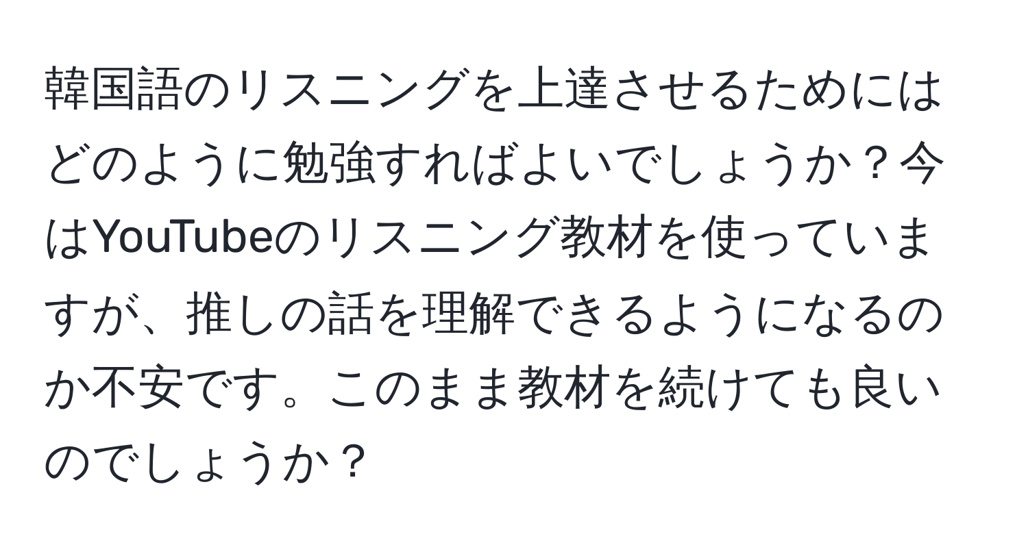 韓国語のリスニングを上達させるためにはどのように勉強すればよいでしょうか？今はYouTubeのリスニング教材を使っていますが、推しの話を理解できるようになるのか不安です。このまま教材を続けても良いのでしょうか？