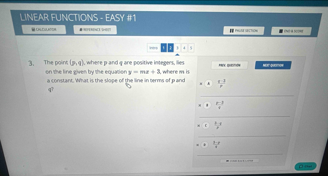 LINEAR FUNCTIONS - EASY #1 
CALCULATOR # REFERENCE SHEET END & SCORE 
€ PAUSE SECTION 
Intro 1 2 3 4 5 
3. The point (p,q) , where p and q are positive integers, lies PREV. QUESTION NEXT QUESTION 
on the line given by the equation y=mx+3 , where m is 
a constant. What is the slope of the line in terms of p and A  (q-3)/p 
_
q? 
× B  (p-3)/q 
_ 
× C  (3-q)/p 
_ 
x D  (3-p)/q 
_ 
COME BACK LATER 
Chat