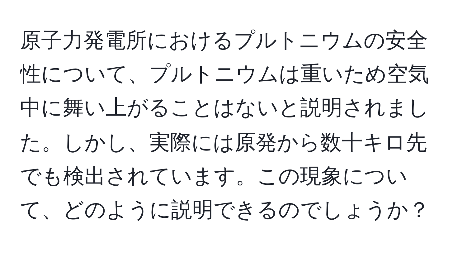 原子力発電所におけるプルトニウムの安全性について、プルトニウムは重いため空気中に舞い上がることはないと説明されました。しかし、実際には原発から数十キロ先でも検出されています。この現象について、どのように説明できるのでしょうか？