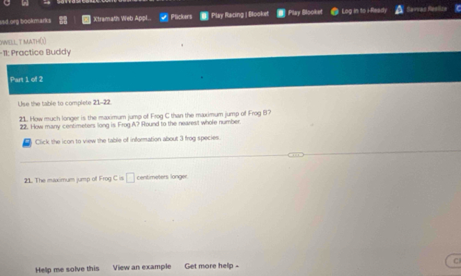 ssd.org bookmarks Xtramath Web Appl.. Plickers Play Racing | Blooket Play Blooket Log in to i-Ready Savvas Reslize 
OWELL, T MATH(1) 
-11: Practice Buddy 
Part 1 of 2 
Use the table to complete 21-22. 
21. How much longer is the maximum jump of Frog C than the maximum jump of Frog B? 
22. How many centimeters long is Frog A? Round to the nearest whole number. 
Click the icon to view the table of information about 3 frog species. 
21. The maximum jump of Frog C is □ centimeters longer. 
Help me solve this View an example Get more help - C