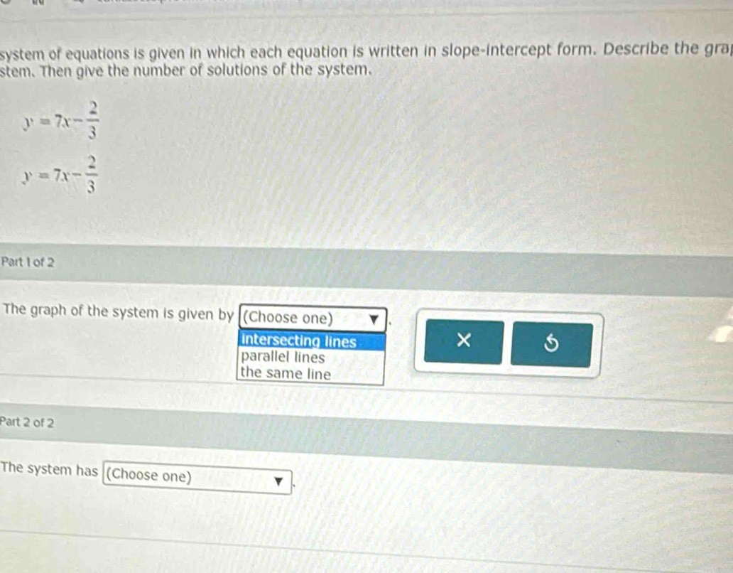 system of equations is given in which each equation is written in slope-intercept form. Describe the grap
stem. Then give the number of solutions of the system.
y=7x- 2/3 
y=7x- 2/3 
Part 1 of 2
The graph of the system is given by (Choose one)
intersecting lines
×
parallel lines
the same line
Part 2 of 2
The system has (Choose one)