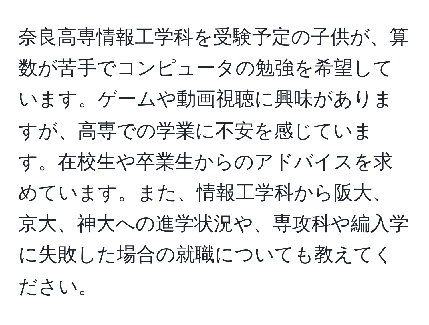 奈良高専情報工学科を受験予定の子供が、算数が苦手でコンピュータの勉強を希望しています。ゲームや動画視聴に興味がありますが、高専での学業に不安を感じています。在校生や卒業生からのアドバイスを求めています。また、情報工学科から阪大、京大、神大への進学状況や、専攻科や編入学に失敗した場合の就職についても教えてください。