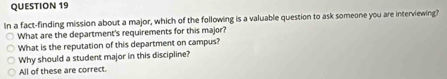 In a fact-finding mission about a major, which of the following is a valuable question to ask someone you are interviewing?
What are the department's requirements for this major?
What is the reputation of this department on campus?
Why should a student major in this discipline?
All of these are correct.