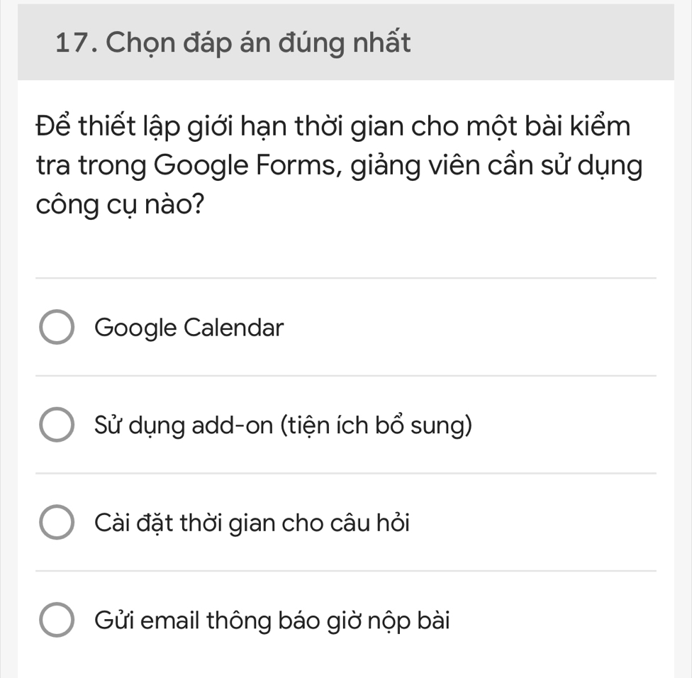 Chọn đáp án đúng nhất
Để thiết lập giới hạn thời gian cho một bài kiểm
tra trong Google Forms, giảng viên cần sử dụng
công cụ nào?
Google Calendar
Sử dụng add-on (tiện ích bổ sung)
Cài đặt thời gian cho câu hỏi
Gửi email thông báo giờ nộp bài