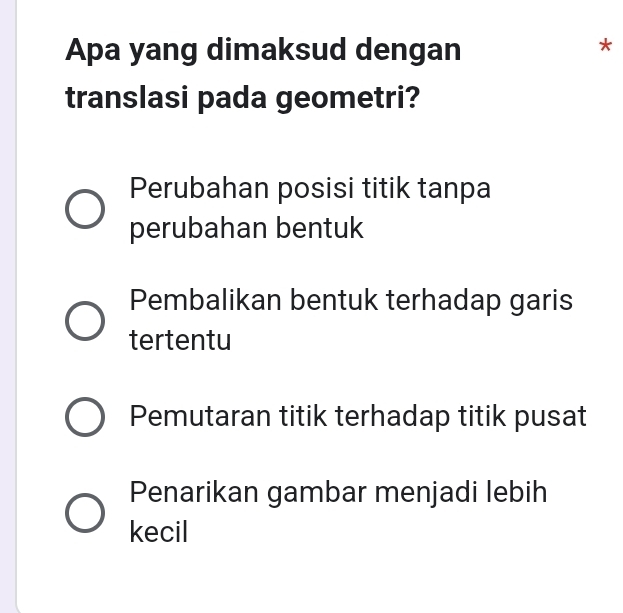 Apa yang dimaksud dengan
*
translasi pada geometri?
Perubahan posisi titik tanpa
perubahan bentuk
Pembalikan bentuk terhadap garis
tertentu
Pemutaran titik terhadap titik pusat
Penarikan gambar menjadi lebih
kecil