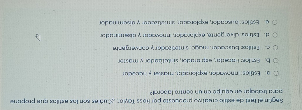 Según el test de estilo creativo propuesto por Ross Taylor, ¿Cuáles son los estilos que propone
para trabajar en equipo en un centro laboral?
a. Estilos: innovador, explorador, master y hacedor
b. Estilos: Hacedor, explorador, sintetizador y master
c. Estilos: buscador, mago, sintetizador y convergente
d. Estilos: divergente, explorador, innovador y diseminador
e. Estilos: buscador, explorador, sintetizador y diseminador