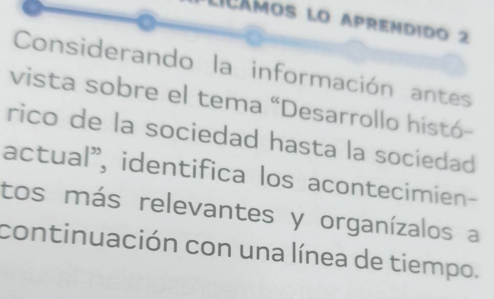 Licámos lo aprendido 2 
Considerando la información antes 
vista sobre el tema “Desarrollo histó- 
rico de la sociedad hasta la sociedad 
actual", identifica los acontecimien- 
tos más relevantes y organízalos a 
continuación con una línea de tiempo.