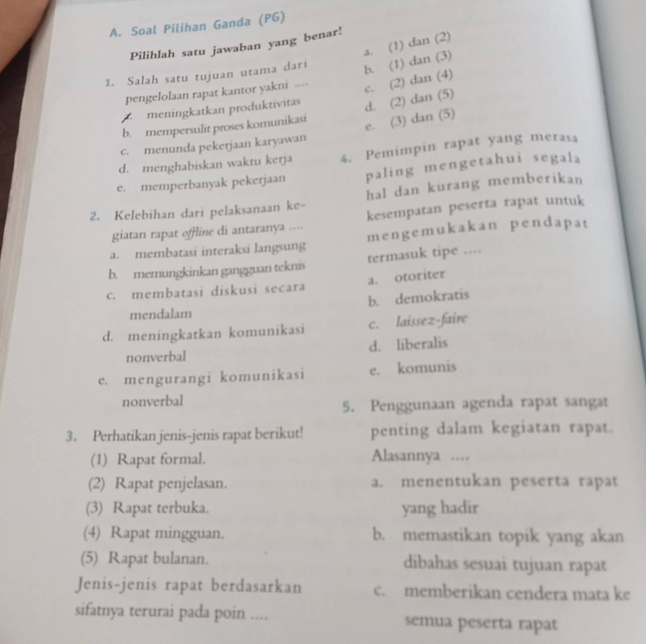 Soal Pilihan Ganda (PG)
a. (1) dan (2)
Pilihlah satu jawaban yang benar!
1. Salah satu tujuan utama dari
b. (1) dan (3)
pengelolaan rapat kantor yakni ....
c. (2) dan (4)
A  meningkatkan produktivitas
d. (2) dan (5)
e. (3) dan (5)
b. mempersulit proses komunikasi
c. menunda pekerjaan karyawan
d. menghabiskan waktu kerja 4. Pemimpin rapat yang merasa
e. memperbanyak pekerjaan paling mengetahui segala
2. Kelebihan dari pelaksanaan ke- hal dan kurang memberikan
giatan rapat offline di antaranya .... kesempatan peserta rapat untuk
a. membatasi interaksi langsung mengemukakan pendapat
b. memungkinkan gangguan teknis termasuk tipe ....
c. membatasi diskusi secara a. otoriter
b. demokratis
mendalam
d. meningkatkan komunikasi c. laissez-faire
nonverbal d. liberalis
e. mengurangi komunikasi e. komunis
nonverbal
5. Penggunaan agenda rapat sangat
3. Perhatikan jenis-jenis rapat berikut! penting dalam kegiatan rapat.
(1) Rapat formal.
Alasannya ....
(2) Rapat penjelasan. a. menentukan peserta rapat
(3) Rapat terbuka. yang hadir
(4) Rapat mingguan. b. memastikan topik yang akan
(5) Rapat bulanan. dibahas sesuai tujuan rapat
Jenis-jenis rapat berdasarkan c. memberikan cendera mata ke
sifatnya terurai pada poin .... semua peserta rapat