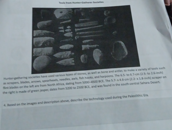 Tools from Hunter-Gatherer Societies 
Hunter-gathering societies have used various types of stones, as well as bone and antler, to make a variety of tools such 
as scrapers, blades, arrows, spearheads, needles, awls, fish hooks, and harpoons. The 6.5 - to 6.7-cm (2.5 - to 2.b -inch) 
flint blades on the left are from North Africa, dating from 5000 - 4500 BCE. The 
the right is made of green jasper, dates from 5200 to 2500 BCE, and was found in the south-central Sahara Desert. 5.7-* 4.6-cm(2.2-* 1.8-inch) scraper on 
4. Based on the images and description above, describe the technology used during the Paleolithic Era.