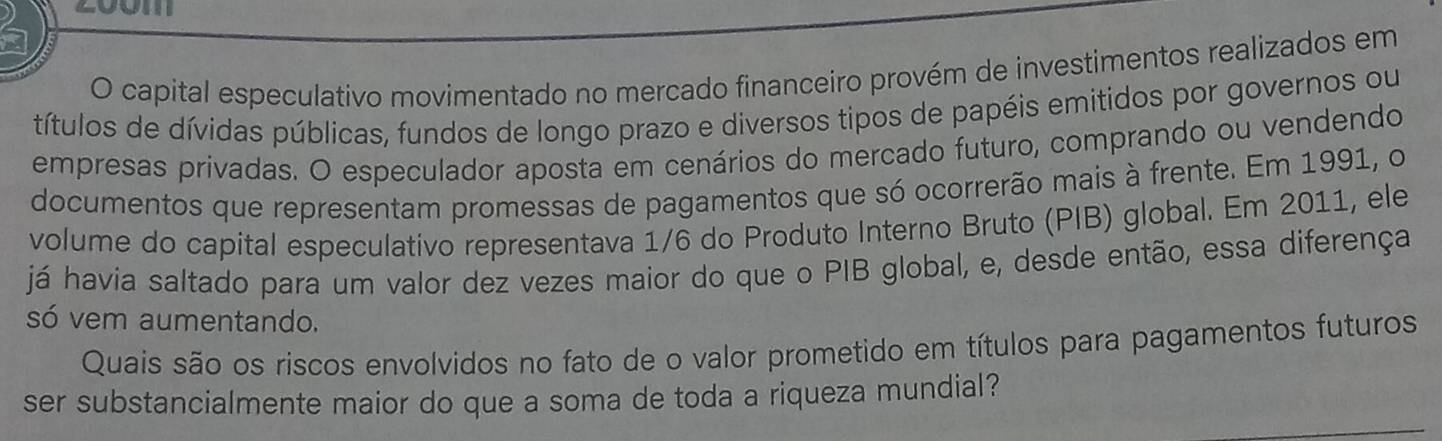 capital especulativo movimentado no mercado financeiro provém de investimentos realizados em 
títulos de dívidas públicas, fundos de longo prazo e diversos tipos de papéis emitidos por governos ou 
empresas privadas. O especulador aposta em cenários do mercado futuro, comprando ou vendendo 
documentos que representam promessas de pagamentos que só ocorrerão mais à frente. Em 1991, o 
volume do capital especulativo representava 1/6 do Produto Interno Bruto (PIB) global. Em 2011, ele 
já havia saltado para um valor dez vezes maior do que o PIB global, e, desde então, essa diferença 
só vem aumentando. 
Quais são os riscos envolvidos no fato de o valor prometido em títulos para pagamentos futuros 
ser substancialmente maior do que a soma de toda a riqueza mundial?