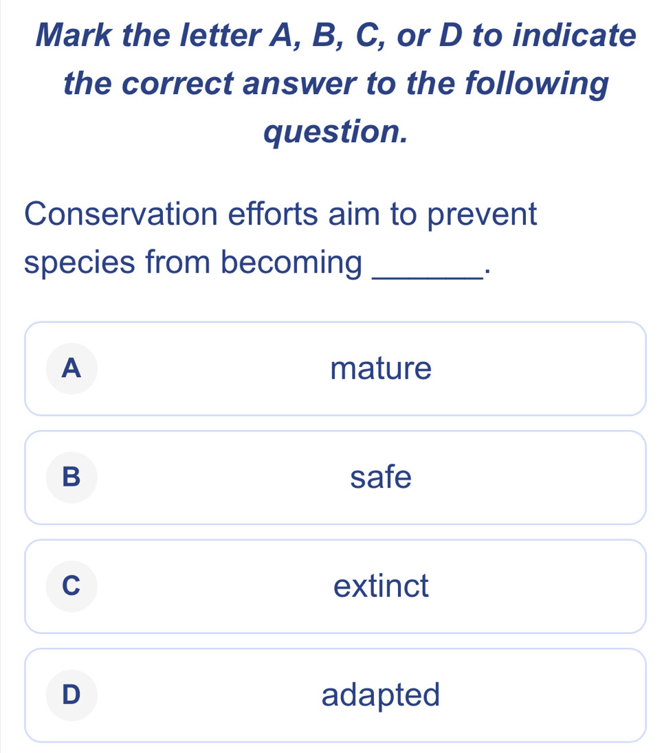 Mark the letter A, B, C, or D to indicate
the correct answer to the following
question.
Conservation efforts aim to prevent
species from becoming_
A mature
B safe
C extinct
D adapted