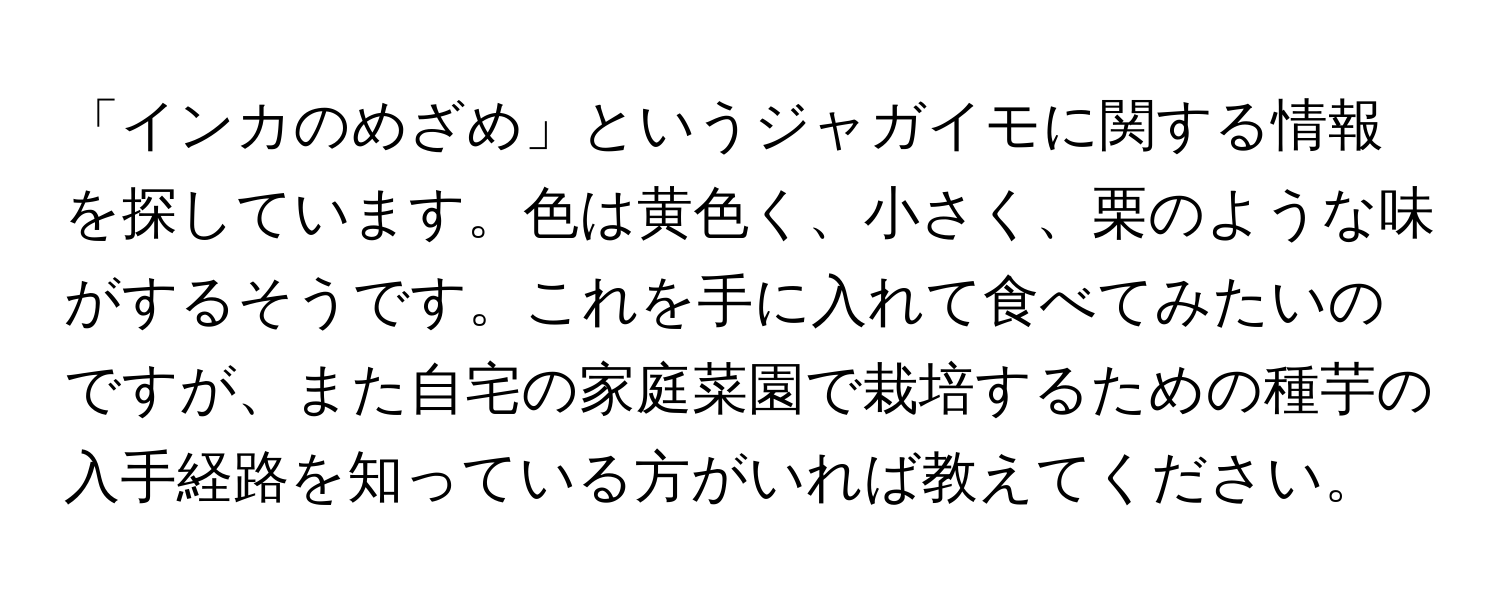 「インカのめざめ」というジャガイモに関する情報を探しています。色は黄色く、小さく、栗のような味がするそうです。これを手に入れて食べてみたいのですが、また自宅の家庭菜園で栽培するための種芋の入手経路を知っている方がいれば教えてください。