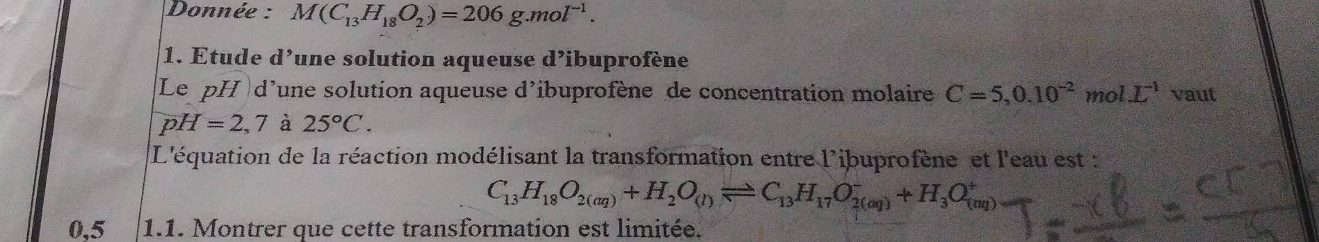 Donnée : M(C_13H_18O_2)=206g.mol^(-1). 
1. Etude d^, lune solution aqueuse d’ibuprofène 
Le pH d'une solution aqueuse d'ibuprofène de concentration molaire C=5,0.10^(-2) y_2 no 1L^(-1) vaut
pH=2,7 à 25°C. 
L'équation de la réaction modélisant la transformation entre l'ibuprofène et l'eau est :
C_13H_18O_2(aq)+H_2O_(l)leftharpoons C_13H_17O_(2(aq))^-+H_3O_((aq))^+
0,5 1.1. Montrer que cette transformation est limitée.