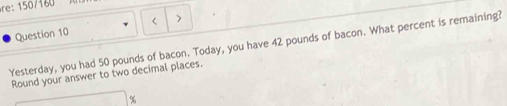 re: 5 / 160 
Question 10 < > 
Yesterday, you had 50 pounds of bacon. Today, you have 42 pounds of bacon. What percent is remaining? 
Round your answer to two decimal places.
%