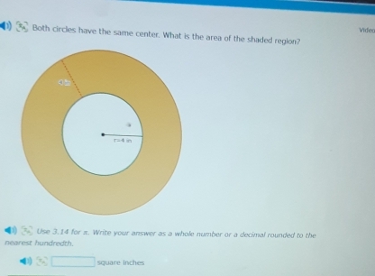 Videc
Both circles have the same center. What is the area of the shaded region?
Use 3.14 for π. Write your answer as a whole number or a decimal rounded to the
nearest hundredth.
square inches