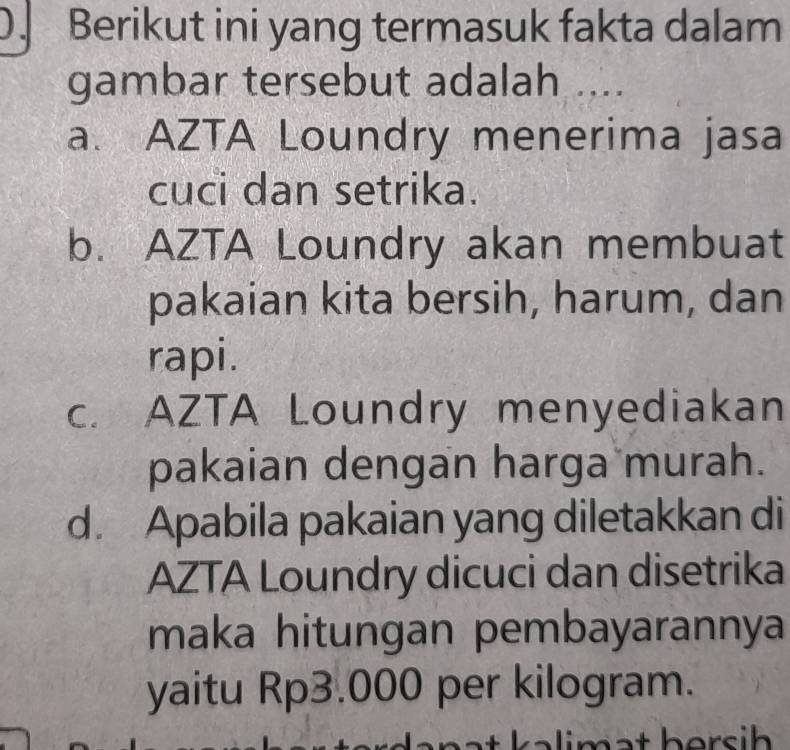 Berikut ini yang termasuk fakta dalam
gambar tersebut adalah ....
a. AZTA Loundry menerima jasa
cuci dan setrika.
b. AZTA Loundry akan membuat
pakaian kita bersih, harum, dan
rapi.
c. AZTA Loundry menyediakan
pakaian dengan harga murah.
d. Apabila pakaian yang diletakkan di
AZTA Loundry dicuci dan disetrika
maka hitungan pembayarannya
yaitu Rp3.000 per kilogram.
mat bersih