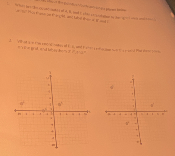 Uns about the points on both coordinate planes below.
1. What are the coordinates of A, B, and C after a translation to the right 5 units and down 3
units? Plot these on the grid, and label them A', B', and C.
2. What are the coordinates of D, E, and F after a reflection over the y-axis? Plot these points
on the grid, and label them overline 1 , E, and F.