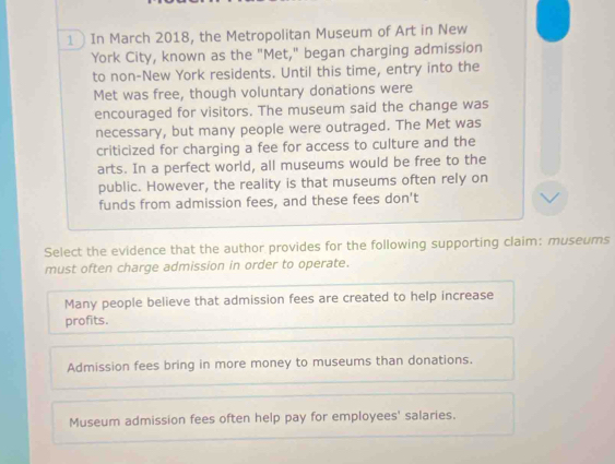 In March 2018, the Metropolitan Museum of Art in New
York City, known as the "Met," began charging admission
to non-New York residents. Until this time, entry into the
Met was free, though voluntary donations were
encouraged for visitors. The museum said the change was
necessary, but many people were outraged. The Met was
criticized for charging a fee for access to culture and the
arts. In a perfect world, all museums would be free to the
public. However, the reality is that museums often rely on
funds from admission fees, and these fees don't
Select the evidence that the author provides for the following supporting claim: museums
must often charge admission in order to operate.
Many people believe that admission fees are created to help increase
profits.
Admission fees bring in more money to museums than donations.
Museum admission fees often help pay for employees' salaries.