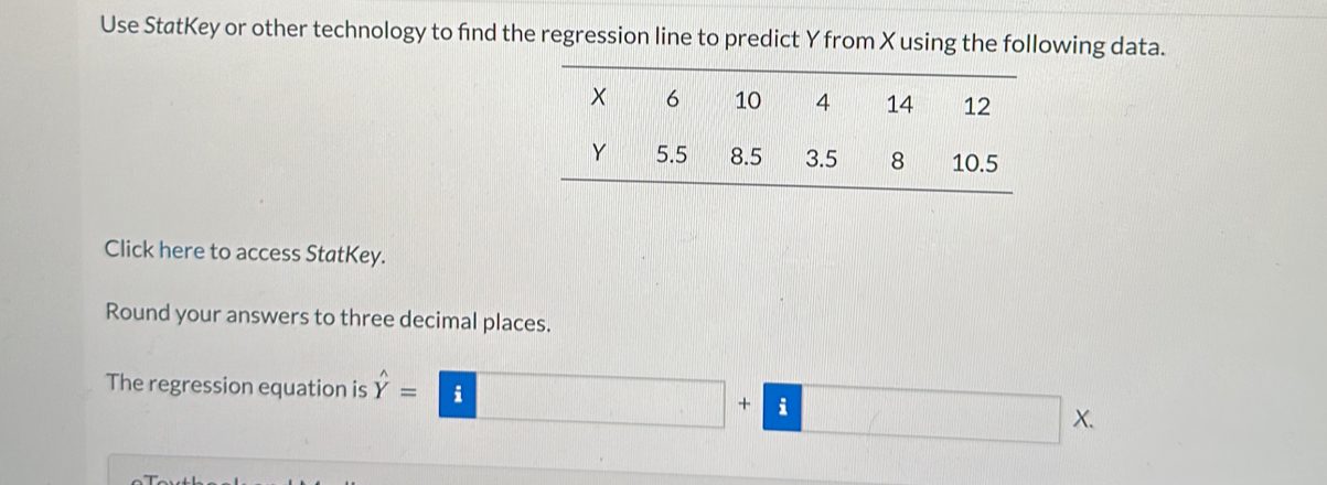 Use StatKey or other technology to find the regression line to predict Y from X using the following data. 
Click here to access StatKey. 
Round your answers to three decimal places. 
The regression equation is hat Y=□ +□ * 