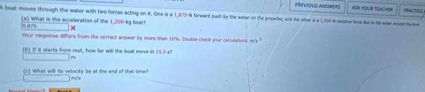 PREVIOUS ANSWERS ASK YOUR TEACHER PRACTICE 
A boat moves through the water with two forces acting on it. One is a 1,875-N forward push by the water on the propeller, and the other is a 1,000-N resistive force due to the water around the how 
(a) What is the acceleration of the 1,200-kg boat?
0.875 × 
Your response differs from the correct answer by more than 10%. Double check your calculations, m/s ² 
(b) If it starts from rest, how far will the boat move in 15.0 s?
m
(c) What will its velocity be at the end of that time?
m/s