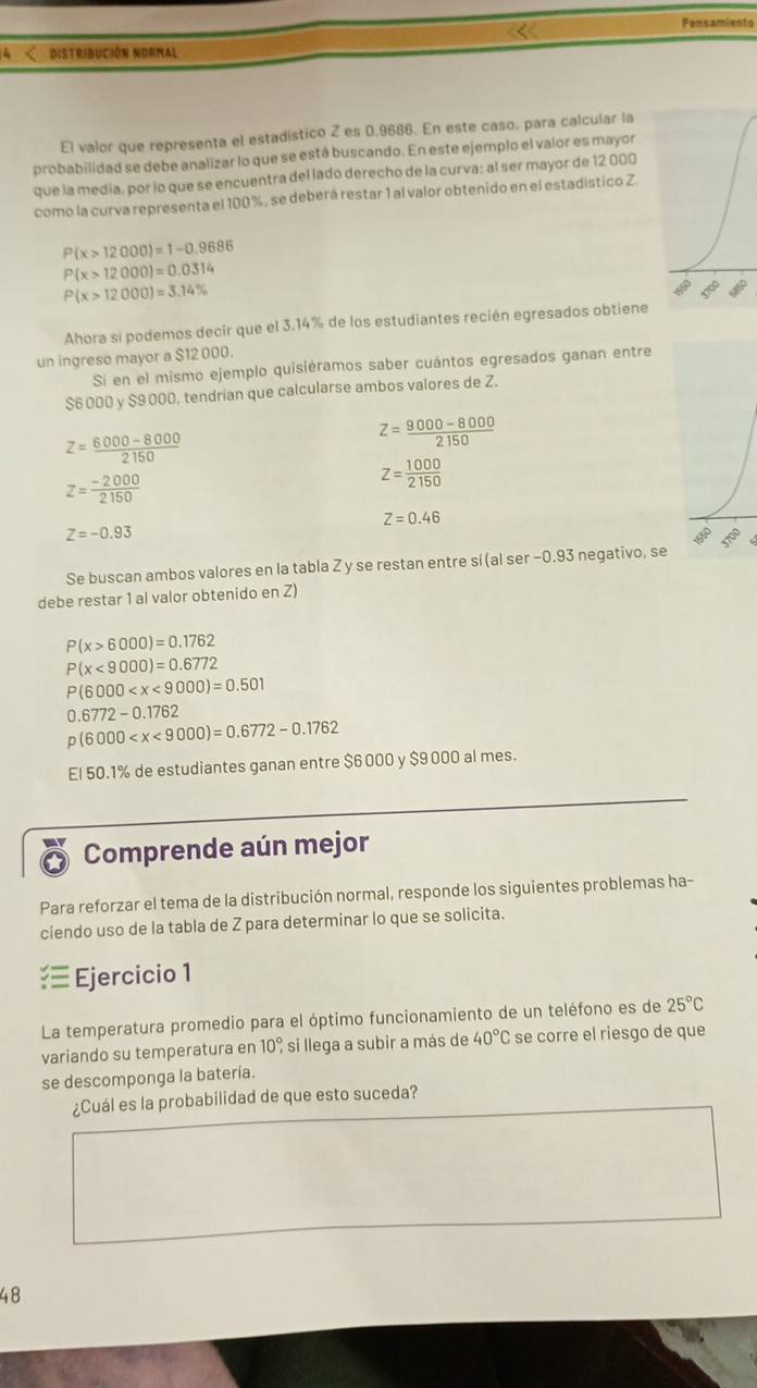 Pensamients
4 < distribución normal
El valor que representa el estadístico Z es 0.9686. En este caso, para calcular la
probabilidad se debe analizar lo que se está buscando. En este ejemplo el valor es mayor
que la media, por lo que se encuentra del lado derecho de la curva; al ser mayor de 12 000
como la curva representa el 100 %, se deberá restar 1 al valor obtenido en el estadístico Z.
 P(x>12000)=1-0.9686
P(x>12000)=0.0314
P(x>12000)=3.14%
Ahora sí podemos decir que el 3.14% de los estudiantes recién egresados obtiene
un ingreso mayor a $12 000.
Si en el mismo ejemplo quisiéramos saber cuántos egresados ganan entre
$6 000 y $9 000, tendrían que calcularse ambos valores de Z.
z= (6000-8000)/2150 
Z= (9000-8000)/2150 
z= (-2000)/2150 
Z= 1000/2150 
Z=0.46
Z=-0.93
Se buscan ambos valores en la tabla Zy se restan entre sí(al ser −0.93 negativo, se
debe restar 1 al valor obtenido en Z)
P(x>6000)=0.1762
P(x<9000)=0.6772
P(6000
0.6772-0.1762
p(6000
El 50.1% de estudiantes ganan entre $6 000 y $9 000 al mes.
Comprende aún mejor
Para reforzar el tema de la distribución normal, responde los siguientes problemas ha-
ciendo uso de la tabla de Z para determinar lo que se solicita.
Ejercicio 1
La temperatura promedio para el óptimo funcionamiento de un teléfono es de 25°C
variando su temperatura en 10° * si llega a subir a más de 40°C se corre el riesgo de que
se descomponga la batería.
¿Cuál es la probabilidad de que esto suceda?
48