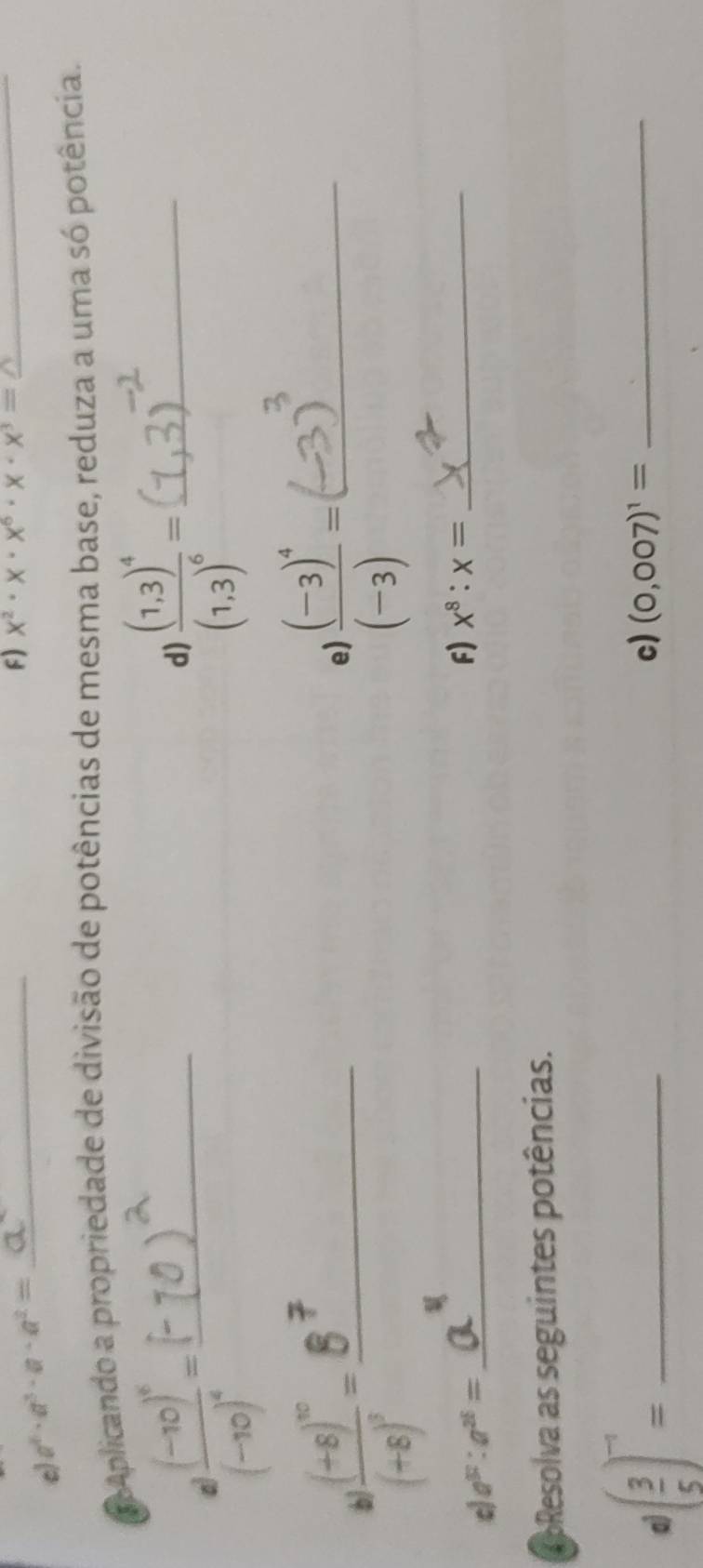 a^6· a^3· a· a^2= _ 
F) x^2· x· x^6· x· x^3=_  _ 
Aplicando a propriedade de divisão de potências de mesma base, reduza a uma só potência.
8frac (-10)^4(-10)^4= _ 
d) frac (1,3)^4(1,3)^6= _
frac (+8)^10(+8)^3= _ 
e frac (-3)^4(-3)= _ 
c a^(97):a^(26)= _ 
F) x^8:x= _ 
RoResolva as seguintes potências. 
a ( 3/5 )^-1= _ 
c) (0,007)^1= _