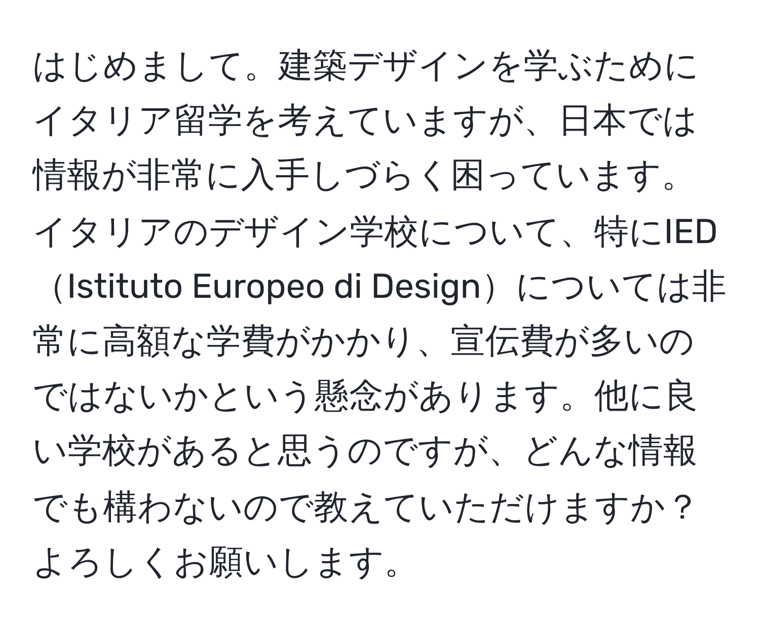 はじめまして。建築デザインを学ぶためにイタリア留学を考えていますが、日本では情報が非常に入手しづらく困っています。イタリアのデザイン学校について、特にIEDIstituto Europeo di Designについては非常に高額な学費がかかり、宣伝費が多いのではないかという懸念があります。他に良い学校があると思うのですが、どんな情報でも構わないので教えていただけますか？よろしくお願いします。