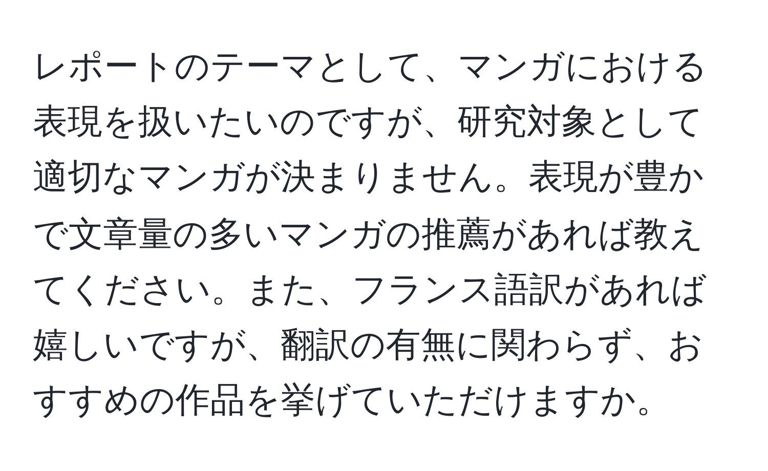 レポートのテーマとして、マンガにおける表現を扱いたいのですが、研究対象として適切なマンガが決まりません。表現が豊かで文章量の多いマンガの推薦があれば教えてください。また、フランス語訳があれば嬉しいですが、翻訳の有無に関わらず、おすすめの作品を挙げていただけますか。